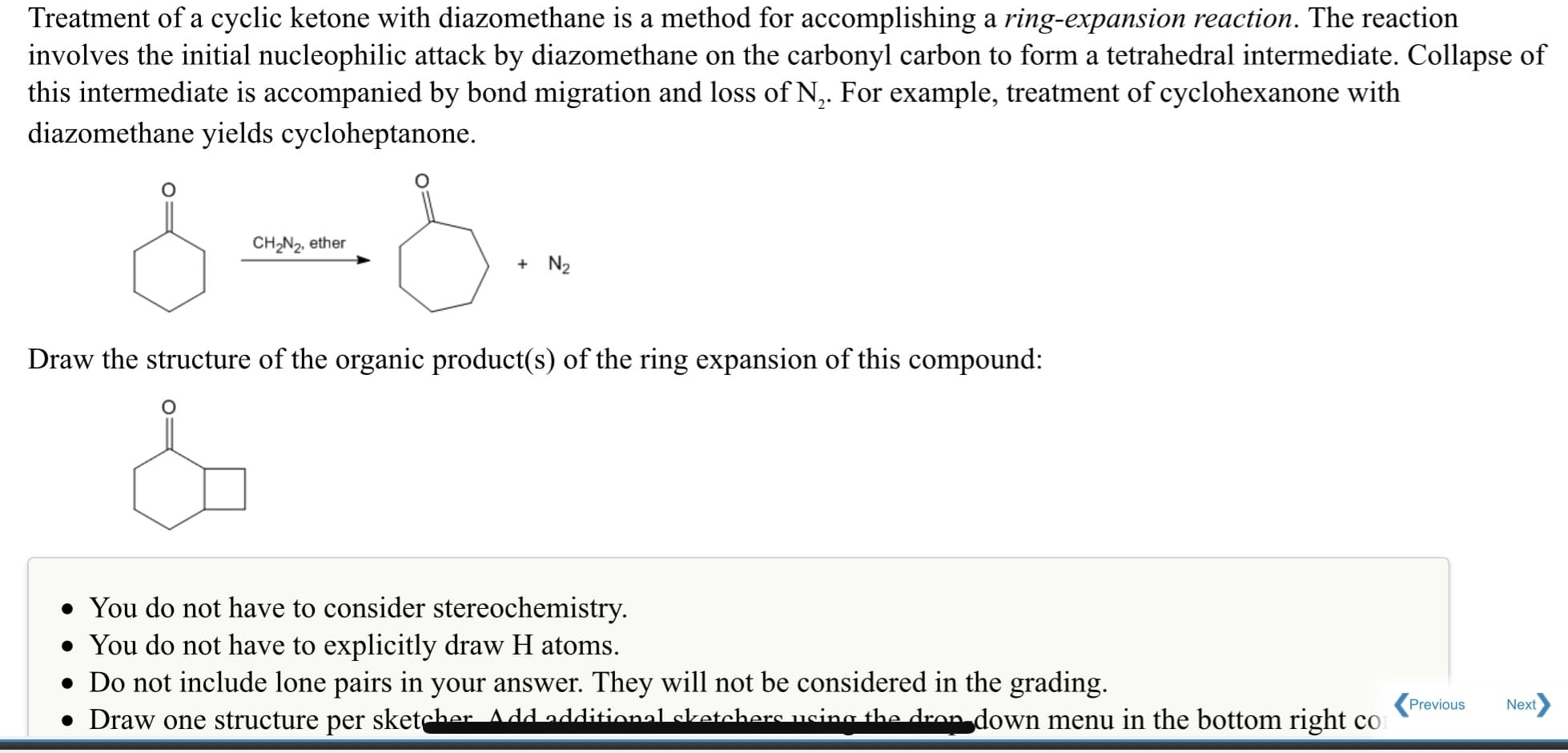 Treatment of a cyclic ketone with diazomethane is a method for accomplishing a ring-expansion reaction. The reaction
involves the initial nucleophilic attack by diazomethane on the carbonyl carbon to form a tetrahedral intermediate. Collapse of
this intermediate is accompanied by bond migration and loss of N,. For example, treatment of cyclohexanone with
diazomethane yields cycloheptanone.
CH2N2, ether
+ N2
Draw the structure of the organic product(s) of the ring expansion of this compound:
• You do not have to consider stereochemistry.
• You do not have to explicitly draw H atoms.
• Do not include lone pairs in your answer. They will not be considered in the grading.
• Draw one structure per sketcher Add additional ketchers usina the dron down menu in the bottom right co
Previous
Next
