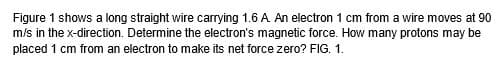 Figure 1 shows a long straight wire carrying 1.6 A. An electron 1 cm from a wire moves at 90
m/s in the x-direction. Determine the electron's magnetic force. How many protons may be
placed 1 cm from an electron to make its net force zero? FIG. 1.