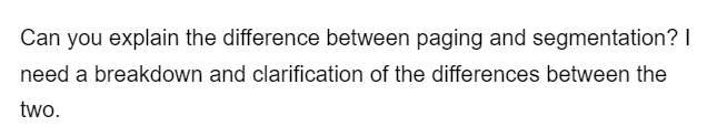 Can you explain the difference between paging and segmentation? I
need a breakdown and clarification of the differences between the
two.