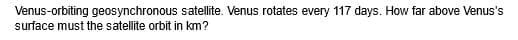 Venus-orbiting geosynchronous satellite. Venus rotates every 117 days. How far above Venus's
surface must the satellite orbit in km?