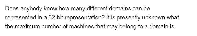 Does anybody know how many different domains can be
represented in a 32-bit representation? It is presently unknown what
the maximum number of machines that may belong to a domain is.