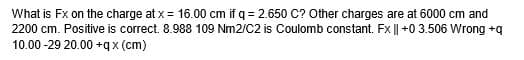 What is Fx on the charge at x = 16.00 cm if q = 2.650 C? Other charges are at 6000 cm and
2200 cm. Positive is correct. 8.988 109 Nm2/C2 is Coulomb constant. Fx || +0 3.506 Wrong +q
10.00-29 20.00+qx (cm)