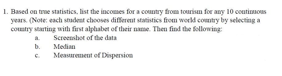 1. Based on true statistics, list the incomes for a country from tourism for any 10 continuous
years. (Note: each student chooses different statistics from world country by selecting a
country starting with first alphabet of their name. Then find the following:
a.
Screenshot of the data
b.
Median
с.
Measurement of Dispersion
