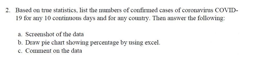 2. Based on true statistics, list the numbers of confirmed cases of coronavirus COVID-
19 for any 10 continuous days and for any country. Then answer the following:
a. Screenshot of the data
b. Draw pie chart showing percentage by using excel.
c. Comment on the data
