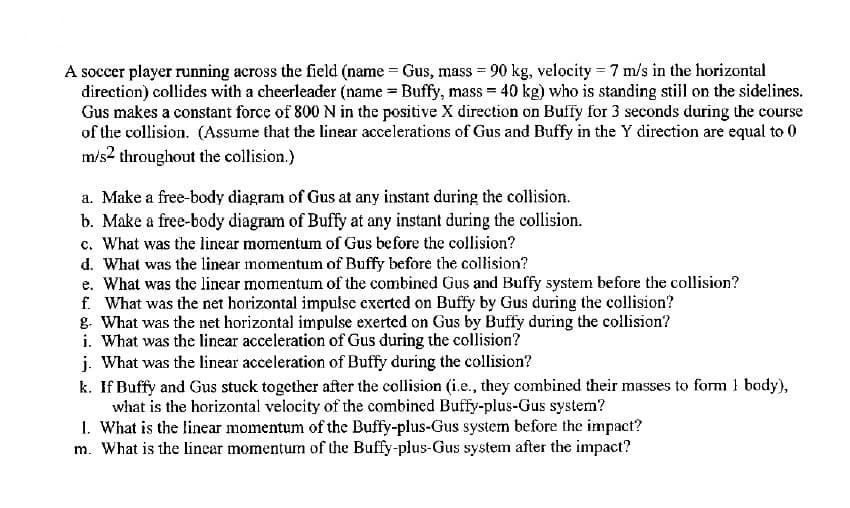 A soccer player running across the field (name = Gus, mass = 90 kg, velocity = 7 m/s in the horizontal
direction) collides with a cheerleader (name = Buffy, mass = 40 kg) who is standing still on the sidelines.
Gus makes a constant force of 800 N in the positive X direction on Buffy for 3 seconds during the course
of the collision. (Assume that the linear accelerations of Gus and Buffy in the Y direction are equal to 0
m/s2 throughout the collision.)
a. Make a free-body diagram of Gus at any instant during the collision.
b. Make a free-body diagram of Buffy at any instant during the collision.
c. What was the linear momentum of Gus before the collision?
d. What was the linear momentum of Buffy before the collision?
e. What was the linear momentum of the combined Gus and Buffy system before the collision?
f. What was the net horizontal imputse exerted on Buffy by Gus during the collision?
g. What was the net horizontal impulse exerted on Gus by Buffy during the collision?
i. What was the linear acceleration of Gus during the collision?
j. What was the linear acceleration of Buffy during the collision?
k. If Buffy and Gus stuck together after the collision (i.e., they combined their masses to form 1 body),
what is the horizontal velocity of the combined Buffy-plus-Gus system?
1. What is the linear momentum of the Buffy-plus-Gus system before the impact?
m. What is the linear momentum of the Buffy-plus-Gus system after the impact?
