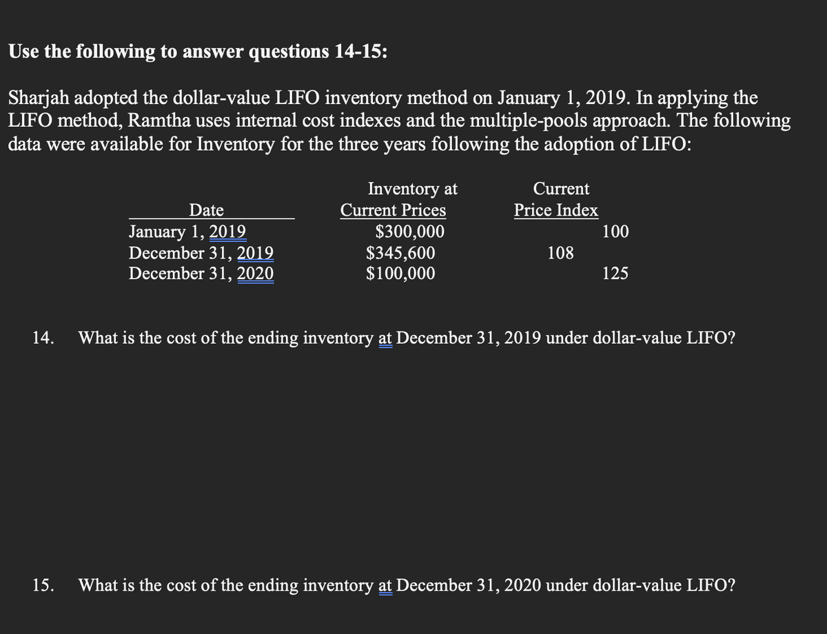 Use the following to answer questions 14-15:
Sharjah adopted the dollar-value LIFO inventory method on January 1, 2019. In applying the
LIFO method, Ramtha uses internal cost indexes and the multiple-pools approach. The following
data were available for Inventory for the three years following the adoption of LIFO:
14.
Date
January 1, 2019
December 31, 2019
December 31, 2020
Inventory at
Current Prices
$300,000
$345,600
$100,000
Current
Price Index
108
100
125
What is the cost of the ending inventory at December 31, 2019 under dollar-value LIFO?
15. What is the cost of the ending inventory at December 31, 2020 under dollar-value LIFO?