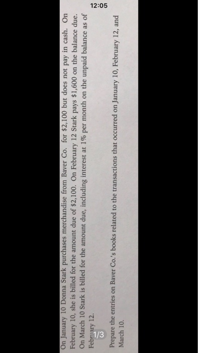 On January 10 Donna Stark purchases merchandise from Baver Co. for $2,100 but does not pay in cash. On
February 10, she is billed for the amount due of $2,100. On February 12 Stark pays $1,600 on the balance due.
On March 10 Stark is billed for the amount due, including interest at 1% per month on the unpaid balance as of
February 12.
Prepare the entries on Baver Co.'s books related to the transactions that occurred on January 10, February 12, and
March 10.
12:05