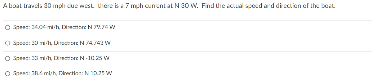 A boat travels 30 mph due west. there is a 7 mph current at N 30 W. Find the actual speed and direction of the boat.
O Speed: 34.04 mi/h, Direction: N 79.74 W
O Speed: 30 mi/h, Direction: N 74.743 W
Speed: 33 mi/h, Direction: N -10.25 W
O Speed: 38.6 mi/h, Direction: N 10.25 W