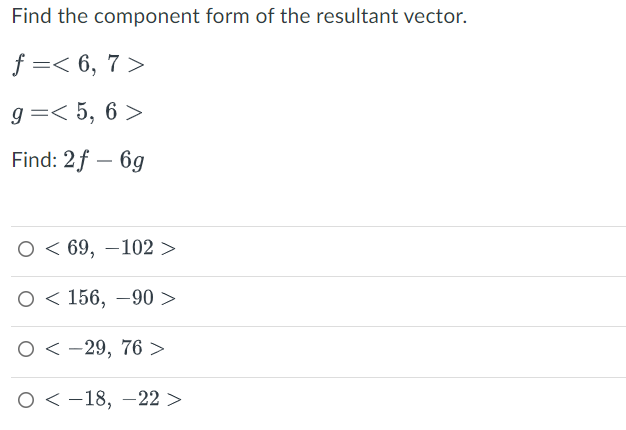 Find the component form of the resultant vector.
f=< 6, 7>
g=< 5, 6 >
Find: 2f - 6g
69, -102 >
156, -90 >
O-29, 76 >
O
O
O-18, -22 >