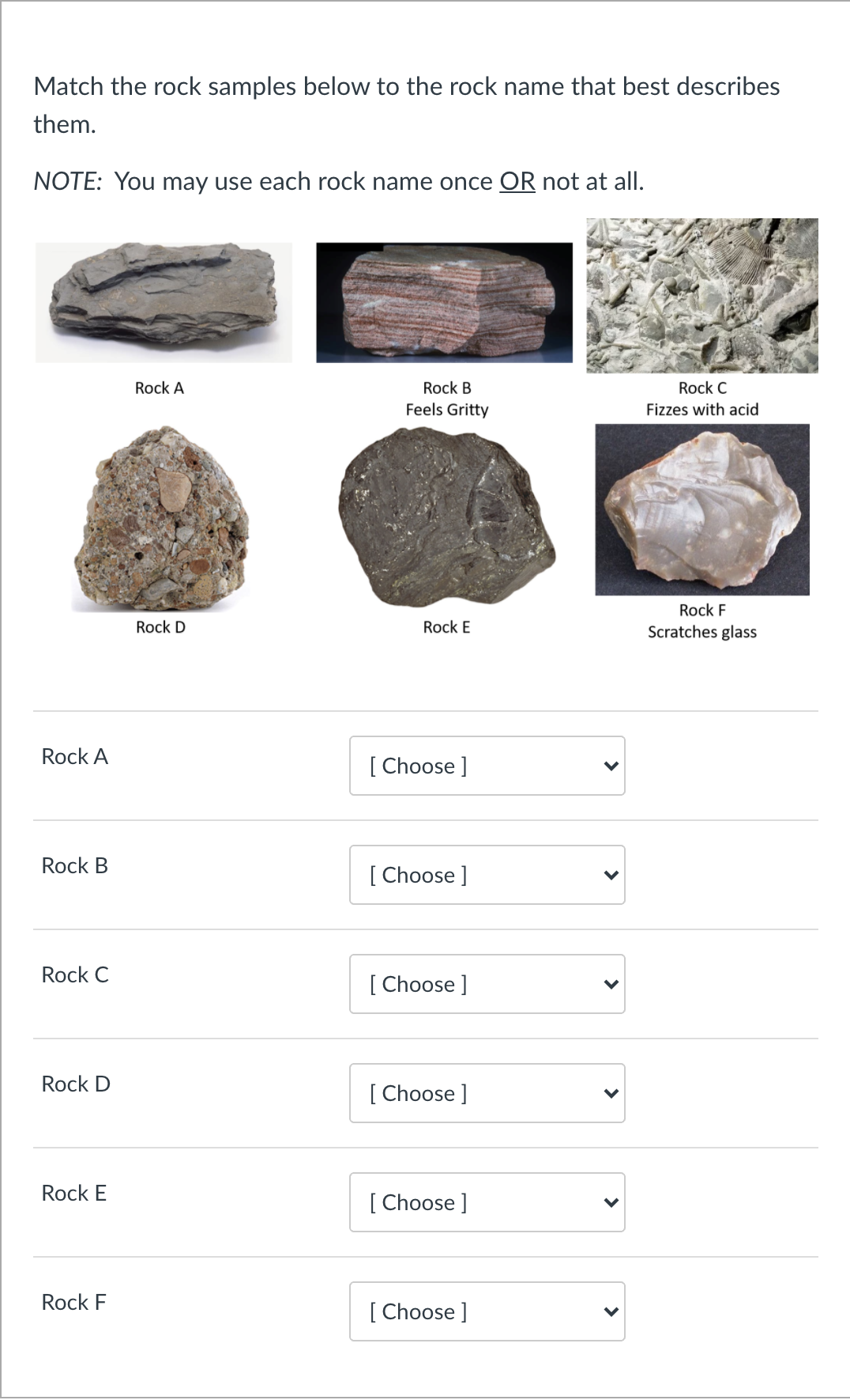 Match the rock samples below to the rock name that best describes
them.
NOTE: You may use each rock name once OR not at all.
Rock A
Rock B
Rock C
Feels Gritty
Fizzes with acid
Rock F
Rock D
Rock E
Scratches glass
Rock A
[ Choose ]
Rock B
[ Choose ]
Rock C
[ Choose ]
Rock D
[ Choose ]
Rock E
[ Choose ]
Rock F
[ Choose ]
>
>
>
>
