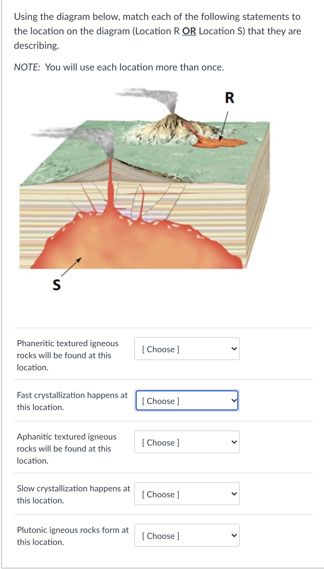 Using the diagram below, match each of the following statements to
the location on the diagram (Location R OR Location S) that they are
describing.
NOTE: You will use each location more than once.
R
Phaneritic textured igneous
[ Choose ]
rocks will be found at this
location.
Fast crystallization happens at
[ Choose]
this location.
Aphanitic textured igneous
[ Choose ]
rocks will be found at this
location.
Slow crystallization happens at
[ Choose ]
this location.
Plutonic igneous rocks form at
[ Choose ]
this location.
>
