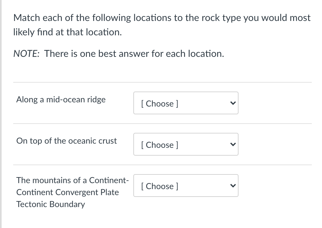 Match each of the following locations to the rock type you would most
likely find at that location.
NOTE: There is one best answer for each location.
Along a mid-ocean ridge
[ Choose ]
On top of the oceanic crust
[ Choose ]
The mountains of a Continent-
[ Choose ]
Continent Convergent Plate
Tectonic Boundary
>
