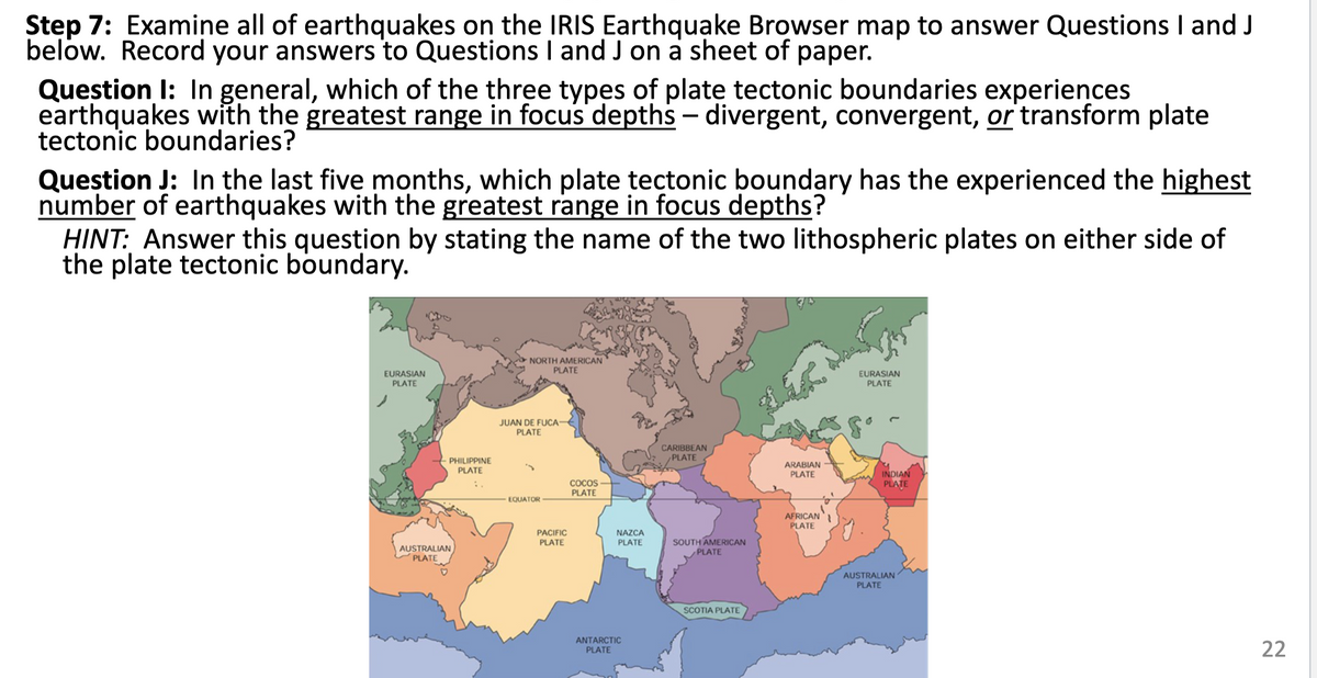 Step 7: Examine all of earthquakes on the IRIS Earthquake Browser map to answer Questions I and J
below. Record your answers to Questions I and J on a sheet of paper.
раper.
Question I: In general, which of the three types of plate tectonic boundaries experiences
earthquakes with the greatest range in focus depths – divergent, convergent, or transform plate
tectonic boundaries?
-
Queștion J: In the last five months, which plate tectonic boundary has the experienced the highest
number of earthquakes with the greatest range in focus depths?
HINT: Answer this question by stating the name of the two lithospheric plates on either side of
the plate tectonic boundary.
NORTH AMERICAN
PLATE
EURASIAN
PLATE
EURASIAN
PLATE
JUAN DE FUCA
PLATE
CARIBBEAN
PLATE
PHILIPPINE
PLATE
ARABIAN
INDIAN
PLATE
PLATE
COCOS
PLATE
EQUATOR
AFRICAN
PLATE
NAZCA
PLATE
PACIFIC
SOUTH AMERICAN
PLATE
PLATE
AUSTRALIAN
PLATE
AUSTRALIAN
PLATE
SCOTIA PLATE
ANTARCTIC
PLATE
22
