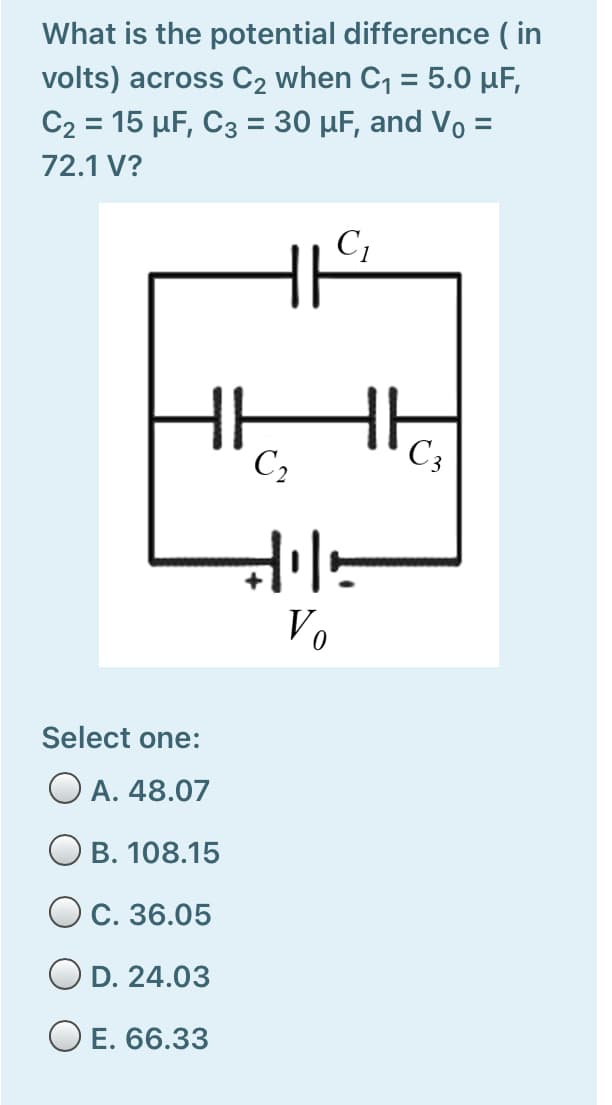 What is the potential difference ( in
volts) across C2 when C, = 5.0 µF,
C2 = 15 µF, C3 = 30 µF, and Vo =
72.1 V?
C1
HH
C2
C3
Vo
Select one:
O A. 48.07
O B. 108.15
С. 36.05
O D. 24.03
O E. 66.33
