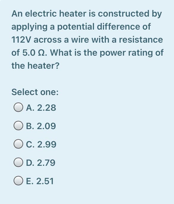 An electric heater is constructed by
applying a potential difference of
112V across a wire with a resistance
of 5.0 N. What is the power rating of
the heater?
Select one:
O A. 2.28
В. 2.09
C. 2.99
O D. 2.79
O E. 2.51
