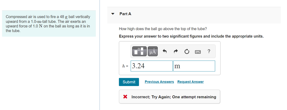 Compressed air is used to fire a 48 g ball vertically
upward from a 1.0-m-tall tube. The air exerts an
upward force of 1.0 N on the ball as long as it is in
the tube.
Part A
How high does the ball go above the top of the tube?
Express your answer to two significant figures and include the appropriate units.
h = 3.24
Submit
μA
m
Previous Answers Request Answer
?
X Incorrect; Try Again; One attempt remaining