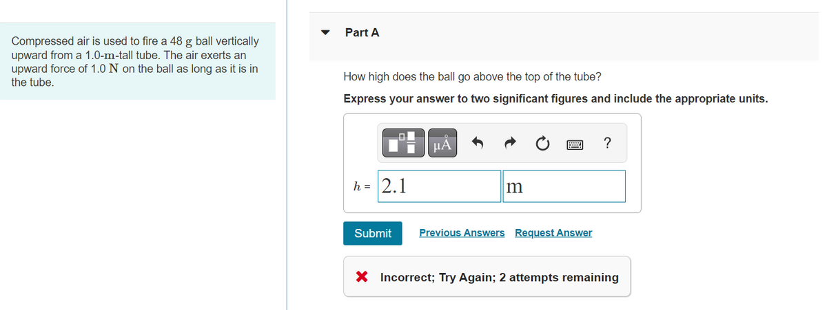 Compressed air is used to fire a 48 g ball vertically
upward from a 1.0-m-tall tube. The air exerts an
upward force of 1.0 N on the ball as long as it is in
the tube.
Part A
How high does the ball go above the top of the tube?
Express your answer to two significant figures and include the appropriate units.
O
h = 2.1
Submit
μA
m
Previous Answers Request Answer
?
X Incorrect; Try Again; 2 attempts remaining