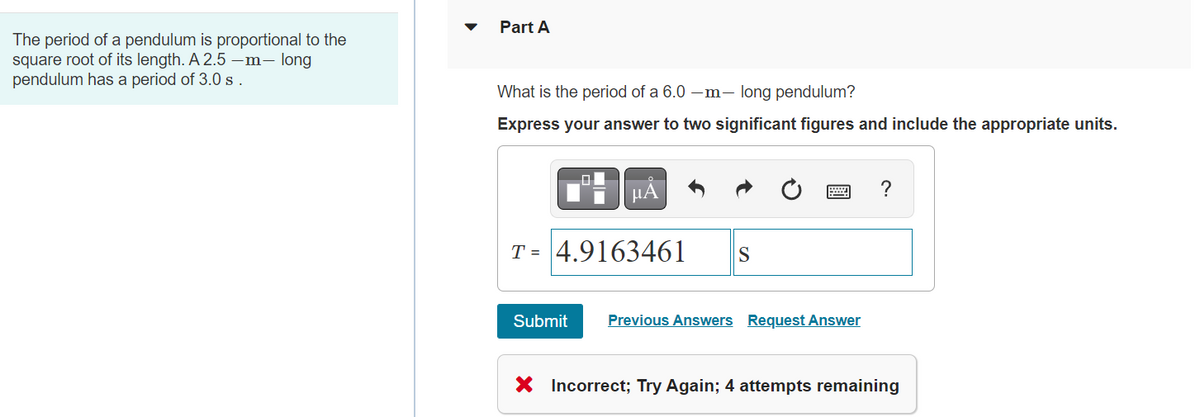 The period of a pendulum is proportional to the
square root of its length. A 2.5-m- long
pendulum has a period of 3.0 s.
Part A
What is the period of a 6.0-m- long pendulum?
Express your answer to two significant figures and include the appropriate units.
μA
T= 4.9163461 S
Submit
Previous Answers Request Answer
?
X Incorrect; Try Again; 4 attempts remaining