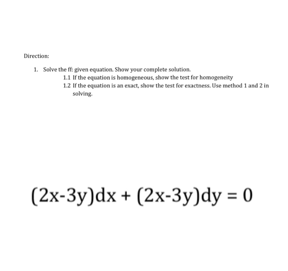 Direction:
1. Solve the ff: given equation. Show your complete solution.
1.1 If the equation is homogeneous, show the test for homogeneity
1.2 If the equation is an exact, show the test for exactness. Use method 1 and 2 in
solving.
(2x-3y)dx + (2x-3y)dy = 0
