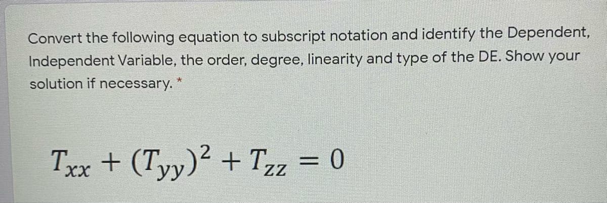 Convert the following equation to subscript notation and identify the Dependent,
Independent Variable, the order, degree, linearity and type of the DE. Show your
solution if necessary.
2
Txx + (Tyy)? + Tz = 0
XX
