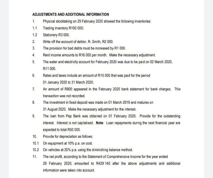 ADJUSTMENTS AND ADDITIONAL INFORMATION
1.
Physical stocktaking on 29 February 2020 showed the following inventories:
1.1 Trading inventory R150 000;
1.2 Stationery R3 000.
2.
Write off the account of debtor, R. Smith, R2 000.
3.
The provision for bad debts must be increased by R1 000.
4.
Rent income amounts to R16 000 per month. Make the necessary adjustment.
5.
The water and electricity account for February 2020 was due to be paid on 02 March 2020,
R11 000.
6.
Rates and taxes include an amount of R15 000 that was paid for the period
01 January 2020 to 31 March 2020.
7.
An amount of R800 appeared in the February 2020 bank statement for bank charges. This
transaction was not recorded.
8.
The investment in fixed deposit was made on 01 March 2019 and matures an
31 August 2020. Make the necessary adjustment for the interest.
9.
The loan from Pep Bank was obtained on 01 February 2020. Provide for the outstanding
interest. Interest is not capitalised. Note: Loan repayments during the next financial year are
expected to total R50 000.
10. Provide for depreciation as follows:
10.1 On equipment at 10% p.a. on cost.
10.2 On vehicles at 20% p.a. using the diminishing balance method.
11. The net profit, according to the Statement of Comprehensive Income for the year ended
29 February 2020, amounted to R429 140 after the above adjustments and additional
information were taken into account.
