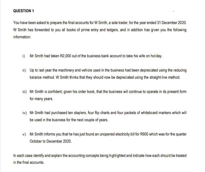 QUESTION 1
You have been asked to prepare the final accounts for W Smith, a sole trader, for the year ended 31 December 2020.
W Smith has forwarded to you all books of prime entry and ledgers, and in addition has given you the following
information:
i) Mr Smith had taken R2,000 out of the business bank account to take his wife on holiday.
ii) Up to last year the machinery and vehicle used in the business had been depreciated using the reducing
balance method. W Smith thinks that they should now be depreciated using the straight-line method.
ii) Mr Smith is confident, given his order book, that the business will continue to operate in its present form
for many years.
iv) Mr Smith had purchased ten staplers, four flip charts and four packets of whiteboard markers which will
be used in the business for the next couple of years.
v) Mr Smith informs you that he has just found an unopened electricity bil for R900 which was for the quarter
October to December 2020.
In each case identify and explain the accounting concepts being highlighted and indicate how each should be treated
in the final accounts.
