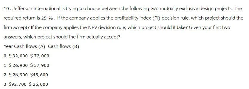 10. Jefferson International is trying to choose between the following two mutually exclusive design projects: The
required return is 25 %. If the company applies the profitability index (PI) decision rule, which project should the
firm accept? If the company applies the NPV decision rule, which project should it take? Given your first two
answers, which project should the firm actually accept?
Year Cash flows (A) Cash flows (B)
0 $ 92,000 $ 72,000
1 $ 26,900 $ 37,900
2 $ 26,900 $45,600
3 $92,700 $ 25,000