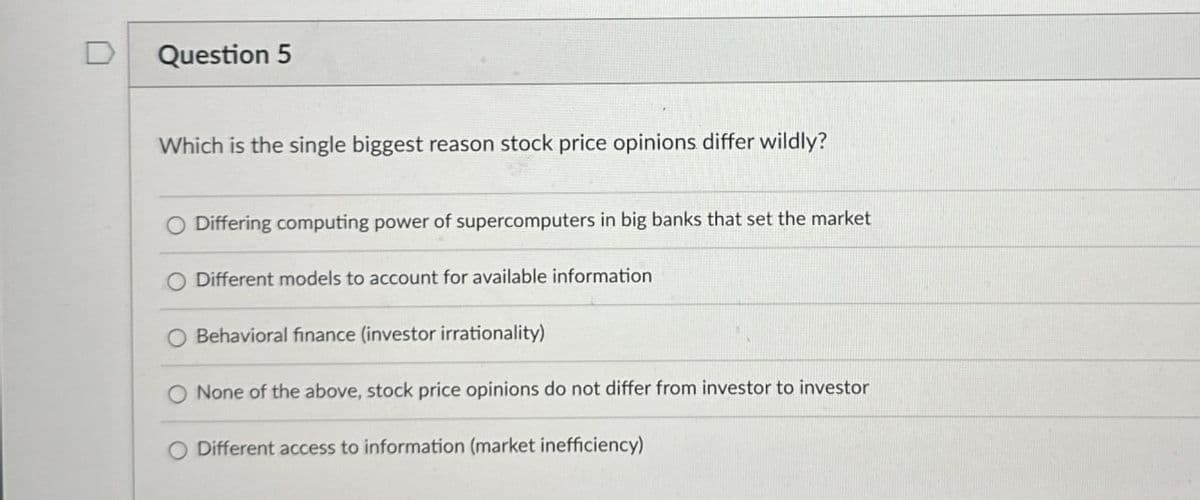 Question 5
Which is the single biggest reason stock price opinions differ wildly?
Differing computing power of supercomputers in big banks that set the market
O Different models to account for available information
Behavioral finance (investor irrationality)
O None of the above, stock price opinions do not differ from investor to investor
Different access to information (market inefficiency)