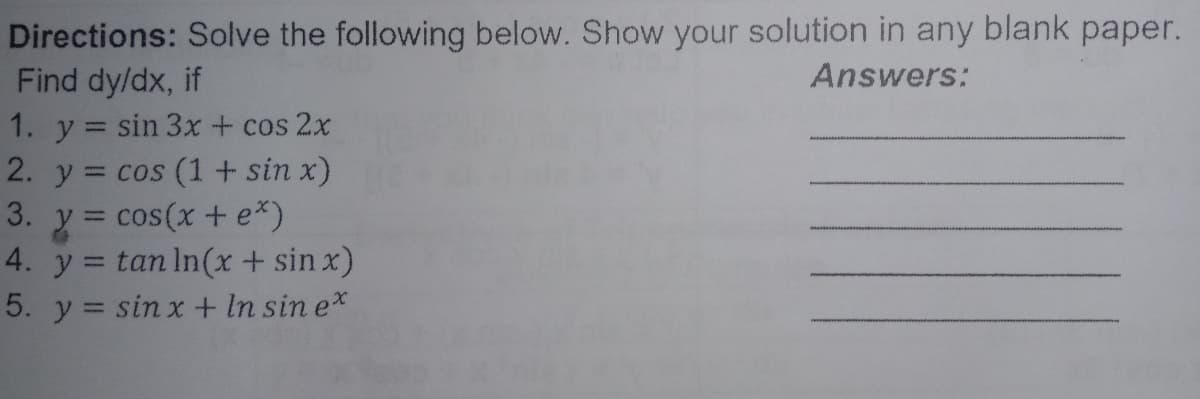 Directions: Solve the following below. Show your solution in any blank paper.
Find dy/dx, if
Answers:
1. y = sin 3x + cos 2x
2. y = cos (1 + sin x)
3. y = cos(x + e*)
4. y:
%3D
= tan In(x + sin x)
5. y = sin x + In sin e*
