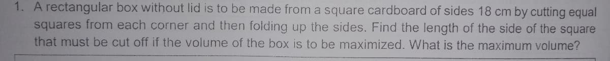 1. A rectangular box without lid is to be made from a square cardboard of sides 18 cm by cutting equal
squares from each corner and then folding up the sides. Find the length of the side of the square
that must be cut off if the volume of the box is to be maximized. What is the maximum volume?
