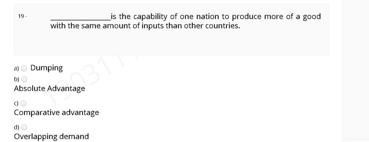 19 -
_is the capability of one nation to produce more of a good
with the same amount of inputs than other countries.
a) O Dumping
2311
b)
Absolute Advantage
C)
Comparative advantage
Overlapping demand
