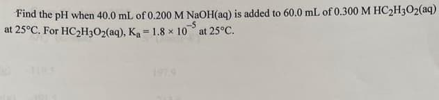 Find the pH when 40.0 mL of 0.200 M NaOH(aq) is added to 60.0 mL of 0.300 M HC₂H302(aq)
at 25°C. For HC₂H3O2(aq),
-5
K₂ = 1.8 × 10 at 25°C.