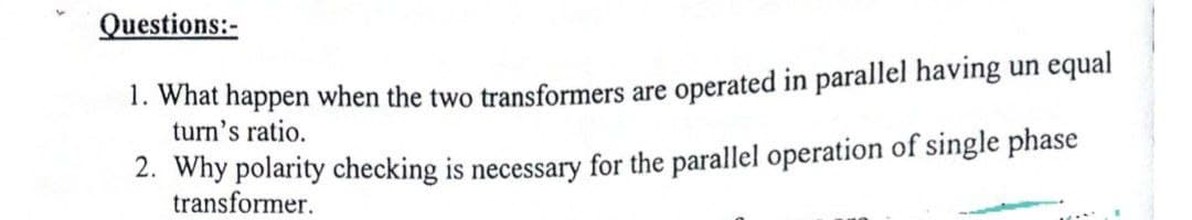 Questions:-
1. What happen when the two transformers are operated in parallel having un equal
turn's ratio.
2. Why polarity checking is necessary for the parallel operation of single phase
transformer.
