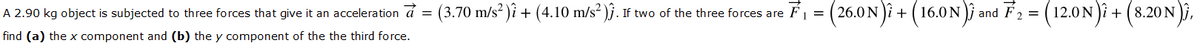 A 2.90 kg object is subjected to three forces that give it an acceleration á = (3.70 m/s? )i + (4.10 m/s² )j. If two of the three forces are
(26.0 N)i + (16.0N)j and F2 = |
(12.0N)i + (8.20 N )i,
F1 =
find (a) the x component and (b) the y component of the the third force.
