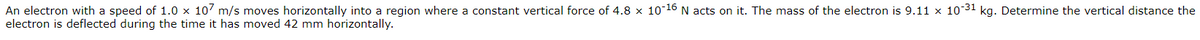 An electron with a speed of 1.0 x 10' m/s moves horizontally into a region where a constant vertical force of 4.8 x 10 16 N acts on it. The mass of the electron is 9.11 x 1031 kg. Determine the vertical distance the
electron is deflected during the time it has moved 42 mm horizontally.
