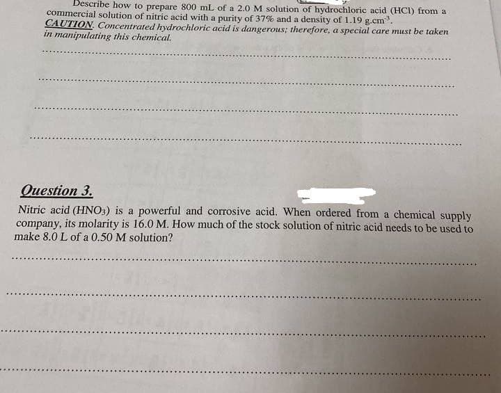 Describe how to prepare 800 mL of a 2.0 M solution of hydrochloric acid (HCI) from a
commercial solution of nitric acid with a purity of 37% and a density of 1.19 g.cm.
CAUTION. Concentrated hydrochloric acid is dangerous; therefore, a special care must be taken
in manipulating this chemical.
Question 3.
Nitric acid (HNO3) is a powerful and corrosive acid. When ordered from a chemical supply
company, its molarity is 16.0 M. How much of the stock solution of nitric acid needs to be used to
make 8.0 L of a 0.50 M solution?
