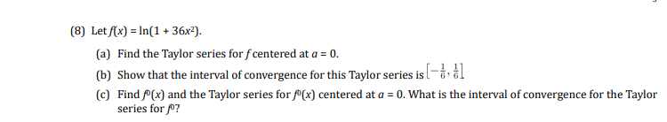 (8) Let (x) = In(1 + 36x²).
(a) Find the Taylor series for f centered at a = 0.
(b) Show that the interval of convergence for this Taylor series isl-å l
(c) Find P(x) and the Taylor series for º(x) centered at a = 0. What is the interval of convergence for the Taylor
series for f0?
