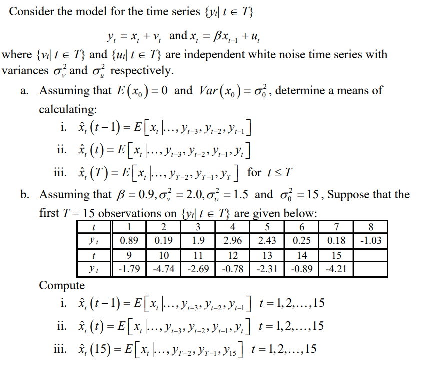 Consider the model for the time series {y| t e T}
y, = x, + v, and x, = Bx, +u,
where {v| t e T} and {u| t e T} are independent white noise time series with
variances o and o, respectively.
a. Assuming that E(x,) = 0 and Var(x,) = o , determine a means of
calculating:
i. î, (1 –1) = E[x, .Y-3, Yr2»Yr1]
X,
1.
iii. £ (T)= E[x, .. Y7-2, Yr-1» Yr] for t<T
b. Assuming that ß = 0.9,0 = 2.0,o; = 1.5 and o =15, Suppose that the
first T= 15 observations on {y| t e T} are given below:
t
2
3
4
5
6
7
8
0.89
0.19
1.9
2.96
2.43
0.25
0.18
-1.03
t
9
10
11
12
13
14
15
-1.79
-4.74
-2.69
-0.78
-2.31
-0.89
-4.21
Compute
i. î, (1– 1) = E[x, ... y,-3» Yr-2, Yr-1] ! = 1, 2,...,15
ii. i, (1) = E[x, ...y,3» Y,2»Y;1»9%] t = 1,2,.,15
iii. , (15) = E[x, ..Yr-2, Yr-1» Vis] t = 1,2,.,15
= E] x,
1» Yi5| t = 1,2,...,15
