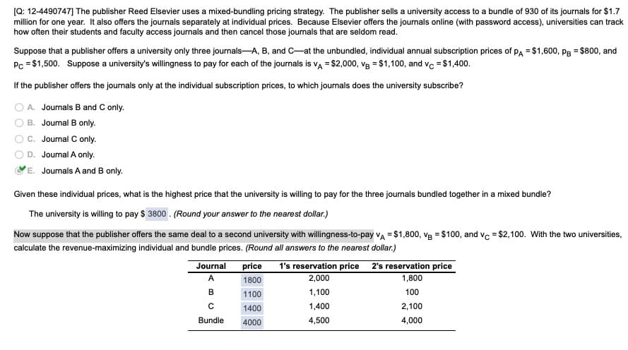 [Q: 12-4490747] The publisher Reed Elsevier uses a mixed-bundling pricing strategy. The publisher sells a university access to a bundle of 930 of its journals for $1.7
million for one year. It also offers the journals separately at individual prices. Because Elsevier offers the journals online (with password access), universities can track
how often their students and faculty access journals and then cancel those journals that are seldom read.
Suppose that a publisher offers a university only three journals-A, B, and C-at the unbundled, individual annual subscription prices of pA = $1,600, pg = $800, and
Pc = $1,500. Suppose a university's willingness to pay for each of the journals is va = $2,000, vg = $1,100, and vc = $1,400.
If the publisher offers the journals only at the individual subscription prices, to which journals does the university subscribe?
O A. Joumals B and C only.
B. Journal B only.
C. Journal C only.
D. Journal A only.
E. Journals A and B only.
Given these individual prices, what is the highest price that the university is willing to pay for the three journals bundled together in a mixed bundle?
The university is willing to pay $ 3800 . (Round your answer to the nearest dollar.)
Now suppose that the publisher offers the same deal to a second university with willingness-to-pay va = $1,800, vg = $100, and vc = $2,100. With the two universities,
calculate the revenue-maximizing individual and bundle prices. (Round all answers to the nearest dollar.)
Journal
price
1's reservation price 2's reservation price
A
1800
2,000
1,800
B
1100
1,100
100
1400
1,400
2,100
Bundle
4000
4,500
4,000
