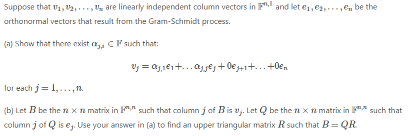 Suppose that v1, V2, . .. , Vn are linearly independent column vectors in F" and let e1, e2,..., en be the
orthonormal vectors that result from the Gram-Schmidt process.
(a) Show that there exist aj; EF such that:
Vj = aj,1e1+.Aj.jºj+0ej+1+...+0e,
for each j= 1,..., n.
(b) Let B be the n x n matrix in F;" such that column j of B is v;. Let Q be the n x n matrix in F"." such that
column j of Q is ej. Use your answer in (a) to find an upper triangular matrix R such that B= QR.
%3D
