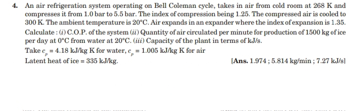 4. An air refrigeration system operating on Bell Coleman cycle, takes in air from cold room at 268 K and
compresses it from 1.0 bar to 5.5 bar. The index of compression being 1.25. The compressed air is cooled to
300 K. The ambient temperature is 20°C. Air expands in an expander where the index of expansion is 1.35.
Calculate : (i) C.O.P. of the system (ii) Quantity of air circulated per minute for production of 1500 kg of ice
per day at 0°C from water at 20°C. (iii) Capacity of the plant in terms of kJ/s.
Take c, = 4.18 kJ/kg K for water, e, = 1.005 kJ/kg K for air
Latent heat of ice = 335 kJ/kg.
[Ans. 1.974 ; 5.814 kg/min ; 7.27 kJ/s]
