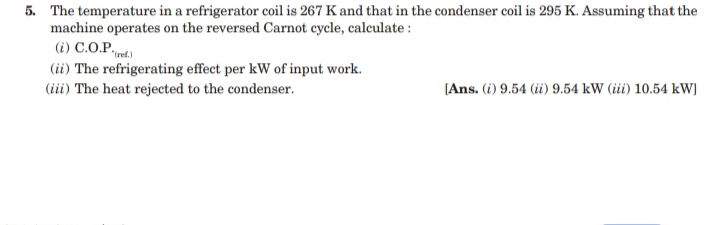 5. The temperature in a refrigerator coil is 267 K and that in the condenser coil is 295 K. Assuming that the
machine operates on the reversed Carnot cycle, calculate :
(i) C.O.P.
(ii) The refrigerating effect per kW of input work.
(iii) The heat rejected to the condenser.
[Ans. (i) 9.54 (ii) 9.54 kW (iii) 10.54 kW]
