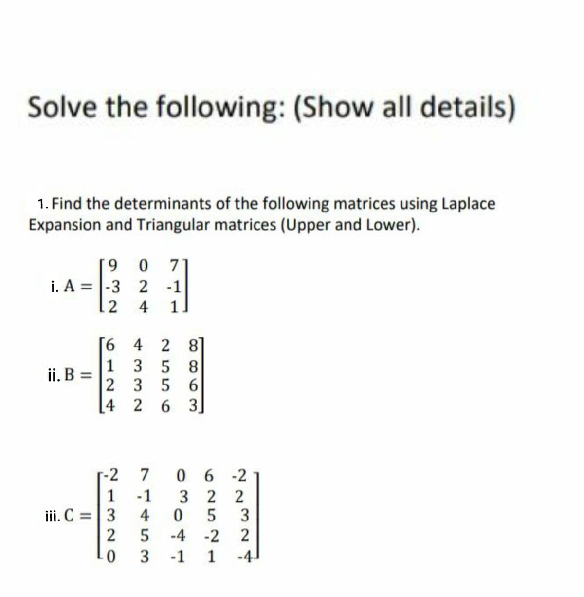 Solve the following: (Show all details)
1. Find the determinants of the following matrices using Laplace
Expansion and Triangular matrices (Upper and Lower).
9 0
i. A = |-3 2 -1
7
2 4
1
6 4 2 8
ii. B =
1 3 5
8
2 3 56
4 2 6 3
-2
7
06 2
1
1 -1
32 2
05 3
iii. C = | 3
4
5 -4 -2 2
3 -1 1
2
-4-
