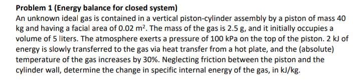 Problem 1 (Energy balance for closed system)
An unknown ideal gas is contained in a vertical piston-cylinder assembly by a piston of mass 40
kg and having a facial area of 0.02 m². The mass of the gas is 2.5 g, and it initially occupies a
volume of 5 liters. The atmosphere exerts a pressure of 100 kPa on the top of the piston. 2 kJ of
energy is slowly transferred to the gas via heat transfer from a hot plate, and the (absolute)
temperature of the gas increases by 30%. Neglecting friction between the piston and the
cylinder wall, determine the change in specific internal energy of the gas, in kJ/kg.