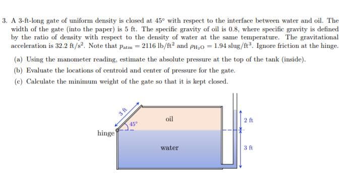 3. A 3-ft-long gate of uniform density is closed at 45° with respect to the interface between water and oil. The
width of the gate (into the paper) is 5 ft. The specific gravity of oil is 0.8, where specific gravity is defined
by the ratio of density with respect to the density of water at the same temperature. The gravitational
acceleration is 32.2 ft/s². Note that Patm = 2116 lb/ft² and PH₂O = 1.94 slug/ft³. Ignore friction at the hinge.
(a) Using the manometer reading, estimate the absolute pressure at the top of the tank (inside).
(b) Evaluate the locations of centroid and center of pressure for the gate.
(c) Calculate the minimum weight of the gate so that it is kept closed.
hinge
3 ft
45°
oil
water
2 ft