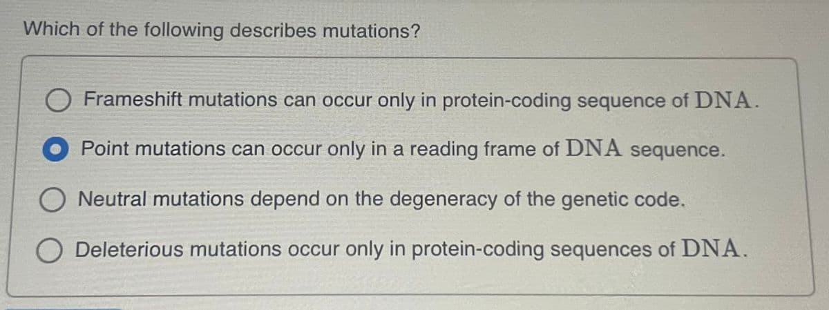 Which of the following describes mutations?
Frameshift mutations can occur only in protein-coding sequence of DNA.
Point mutations can occur only in a reading frame of DNA sequence.
Neutral mutations depend on the degeneracy of the genetic code.
Deleterious mutations occur only in protein-coding sequences of DNA.