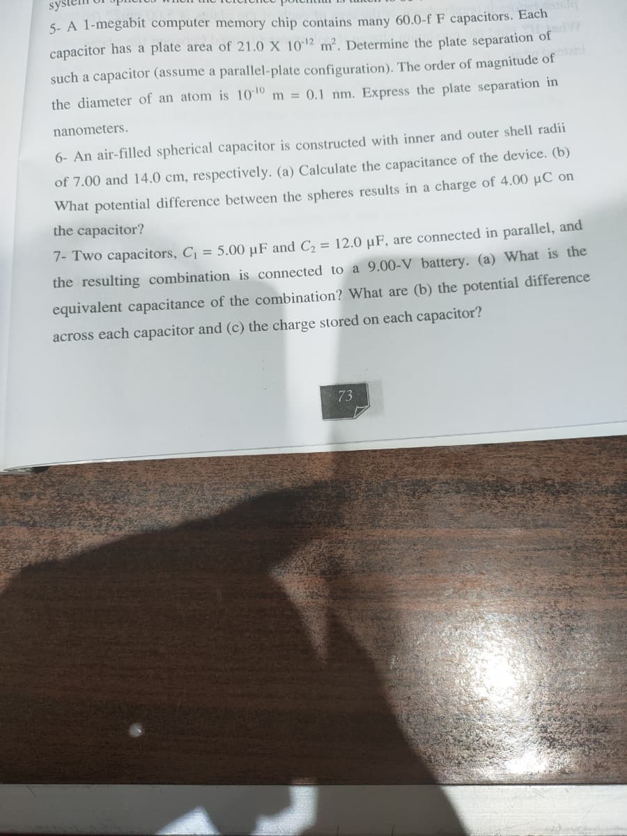 sys
5- A 1-megabit computer memory chip contains many 60.0-f F capacitors. Each
capacitor has a plate area of 21.0 X 1012 m². Determine the plate separation of
such a capacitor (assume a parallel-plate configuration). The order of magnitude of
the diameter of an atom is 1010 m = 0.1 nm. Express the plate separation in
nanometers.
6- An air-filled spherical capacitor is constructed with inner and outer shell radii
of 7.00 and 14.0 cm, respectively. (a) Calculate the capacitance of the device. (b)
What potential difference between the spheres results in a charge of 4.00 µC on
the capacitor?
7- Two capacitors, C = 5.00 µF and C2 = 12.0 µF, are connected in parallel, and
the resulting combination is connected to a 9.00-V battery. (a) What is the
equivalent capacitance of the combination? What are (b) the potential difference
across each capacitor and (c) the charge stored on each capacitor?
73
