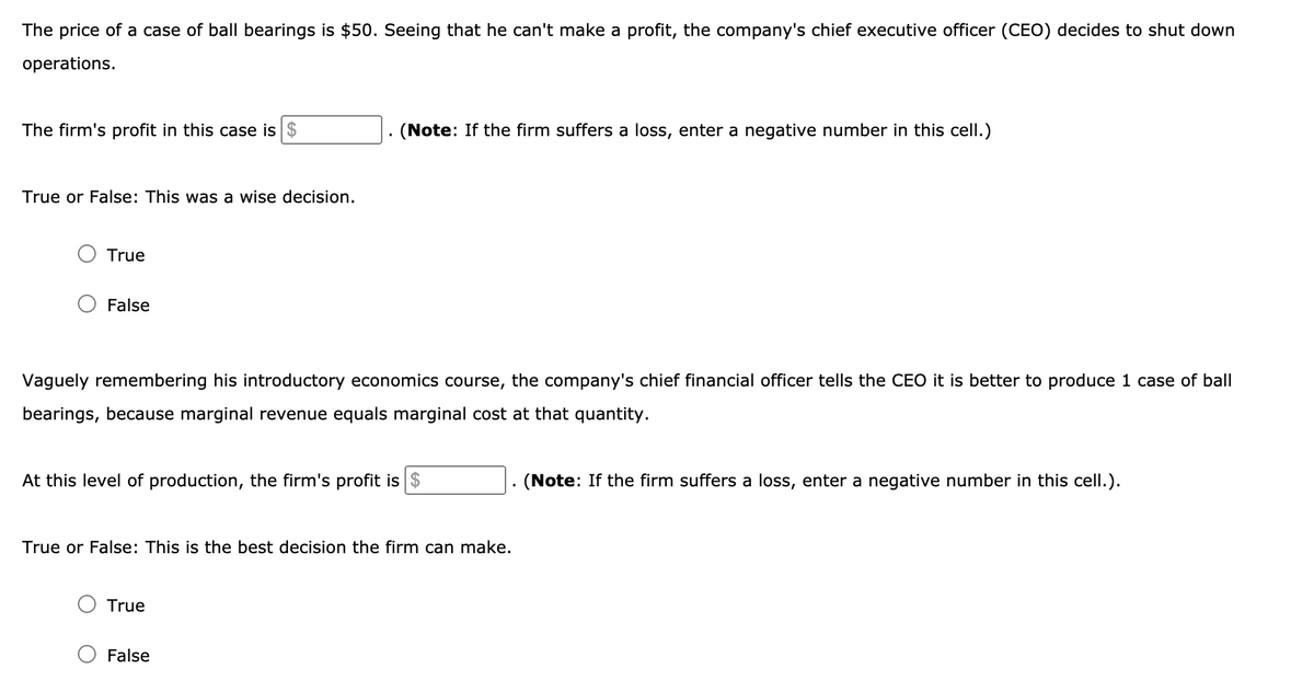 The price of a case of ball bearings is $50. Seeing that he can't make a profit, the company's chief executive officer (CEO) decides to shut down
operations.
The firm's profit in this case is $
(Note: If the firm suffers a loss, enter a negative number in this cell.)
True or False: This was a wise decision.
True
False
Vaguely remembering his introductory economics course, the company's chief financial officer tells the CEO it is better to produce 1 case of ball
bearings, because marginal revenue equals marginal cost at that quantity.
At this level of production, the firm's profit is
(Note: If the firm suffers a loss, enter a negative number in this cell.).
True or False: This is the best decision the firm can make.
O True
False
