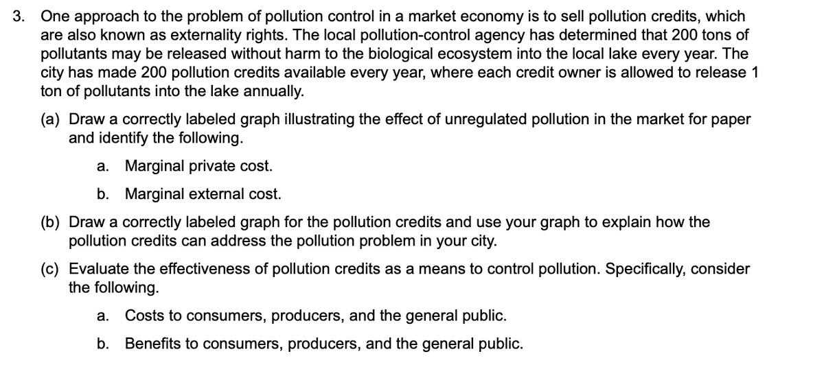 One approach to the problem of pollution control in a market economy is to sell pollution credits, which
are also known as externality rights. The local pollution-control agency has determined that 200 tons of
pollutants may be released without harm to the biological ecosystem into the local lake every year. The
city has made 200 pollution credits available every year, where each credit owner is allowed to release 1
ton of pollutants into the lake annually.
3.
(a) Draw a correctly labeled graph illustrating the effect of unregulated pollution in the market for paper
and identify the following.
a. Marginal private cost.
b. Marginal external cost.
(b) Draw a correctly labeled graph for the pollution credits and use your graph to explain how the
pollution credits can address the pollution problem in your city.
(c) Evaluate the effectiveness of pollution credits as a means to control pollution. Specifically, consider
the following.
a.
Costs to consumers, producers, and the general public.
b. Benefits to consumers, producers, and the general public.
