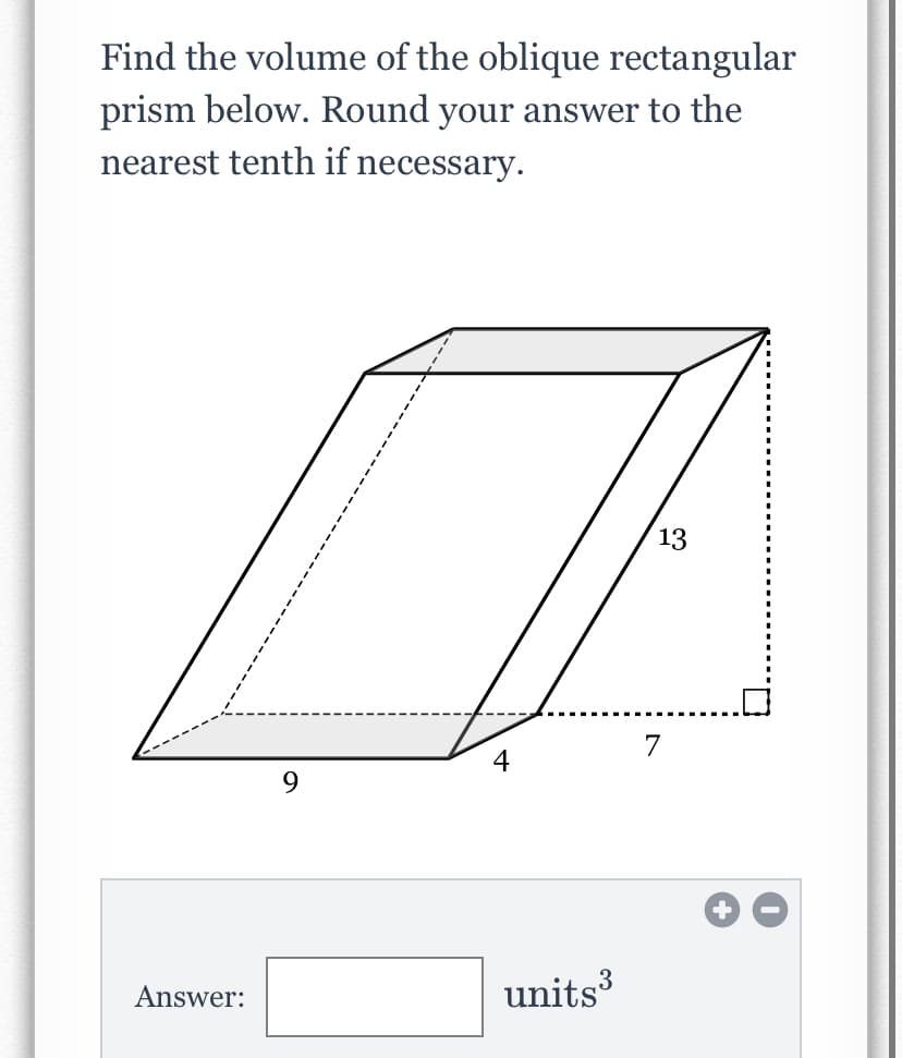 **Problem Statement:**
Find the volume of the oblique rectangular prism below. Round your answer to the nearest tenth if necessary.

**Diagram Explanation:**

The diagram portrays an oblique rectangular prism with the following dimensions:
- Length of the base (bottom face) = 9 units
- Width of the base (bottom face) = 4 units
- Perpendicular height from the base to the top face = 7 units
- Slant height (or inclined distance, not required for volume calculations) = 13 units

Below the diagram, there is an input field for students to enter their answer, followed by the units cubed (units³) text indicating the volume measurement.

**Interactive Part:**
Answer: [Text Field] units³

Students are required to calculate the volume of the given oblique rectangular prism using the provided dimensions and input their answer in the text field.